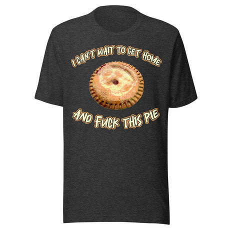 I Can't Wait To Get Home and Fuck This Pie Shirt
